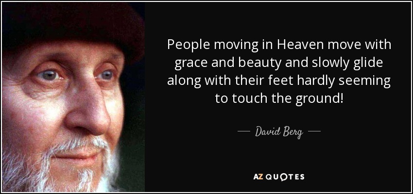 People moving in Heaven move with grace and beauty and slowly glide along with their feet hardly seeming to touch the ground! - David Berg