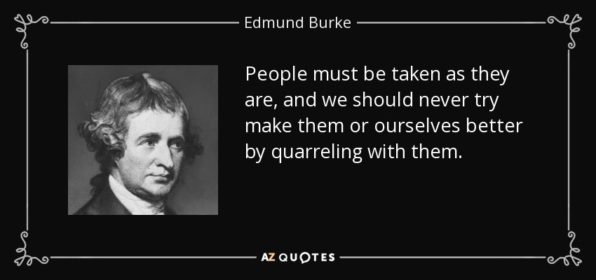 People must be taken as they are, and we should never try make them or ourselves better by quarreling with them. - Edmund Burke