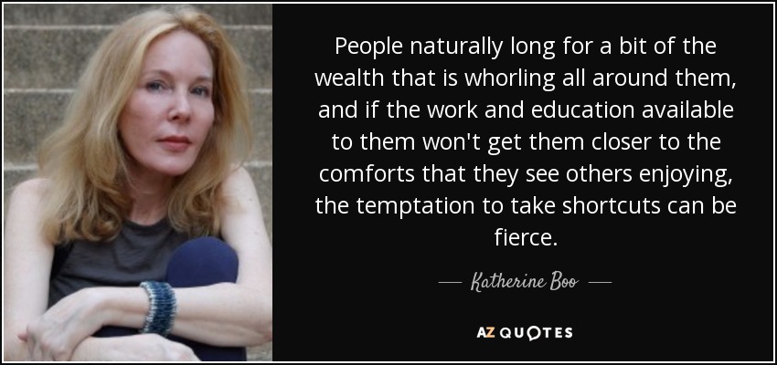 People naturally long for a bit of the wealth that is whorling all around them, and if the work and education available to them won't get them closer to the comforts that they see others enjoying, the temptation to take shortcuts can be fierce. - Katherine Boo