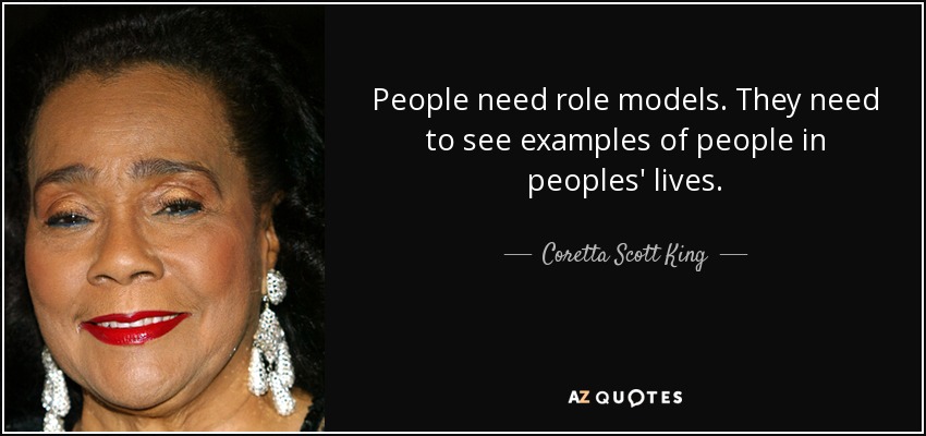 People need role models. They need to see examples of people in peoples' lives. - Coretta Scott King