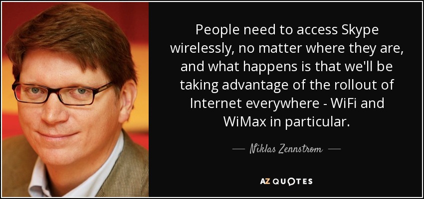 People need to access Skype wirelessly, no matter where they are, and what happens is that we'll be taking advantage of the rollout of Internet everywhere - WiFi and WiMax in particular. - Niklas Zennstrom