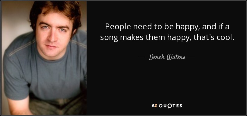 People need to be happy, and if a song makes them happy, that's cool. - Derek Waters