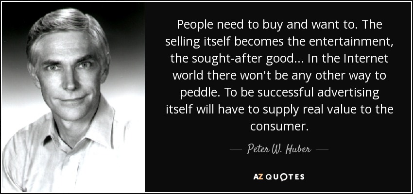 People need to buy and want to. The selling itself becomes the entertainment, the sought-after good... In the Internet world there won't be any other way to peddle. To be successful advertising itself will have to supply real value to the consumer. - Peter W. Huber