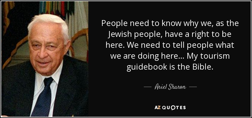 People need to know why we, as the Jewish people, have a right to be here. We need to tell people what we are doing here... My tourism guidebook is the Bible. - Ariel Sharon
