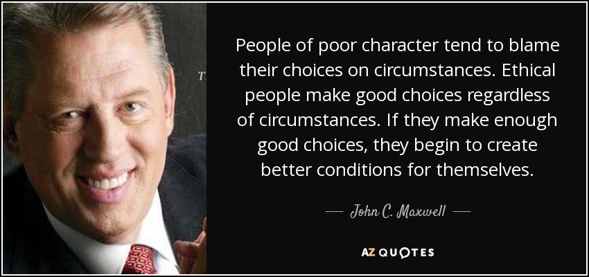 People of poor character tend to blame their choices on circumstances. Ethical people make good choices regardless of circumstances. If they make enough good choices, they begin to create better conditions for themselves. - John C. Maxwell