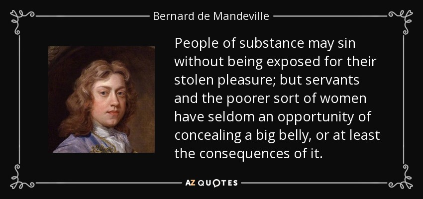 People of substance may sin without being exposed for their stolen pleasure; but servants and the poorer sort of women have seldom an opportunity of concealing a big belly, or at least the consequences of it. - Bernard de Mandeville