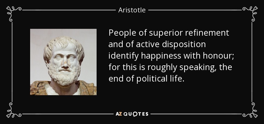 People of superior refinement and of active disposition identify happiness with honour; for this is roughly speaking, the end of political life. - Aristotle