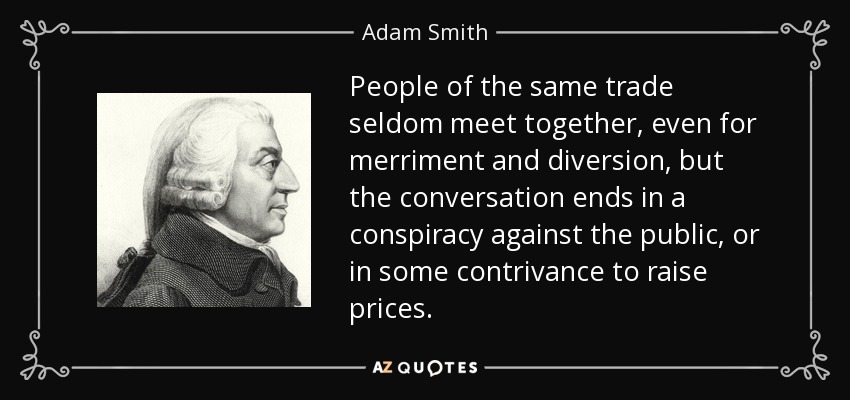 People of the same trade seldom meet together, even for merriment and diversion, but the conversation ends in a conspiracy against the public, or in some contrivance to raise prices. - Adam Smith
