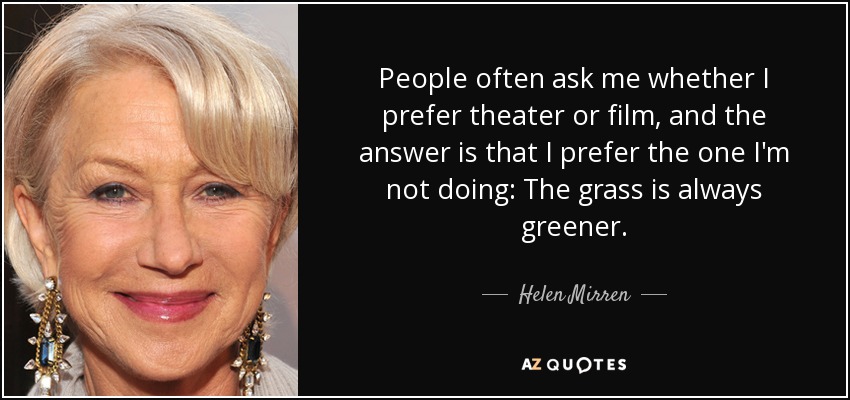 People often ask me whether I prefer theater or film, and the answer is that I prefer the one I'm not doing: The grass is always greener. - Helen Mirren