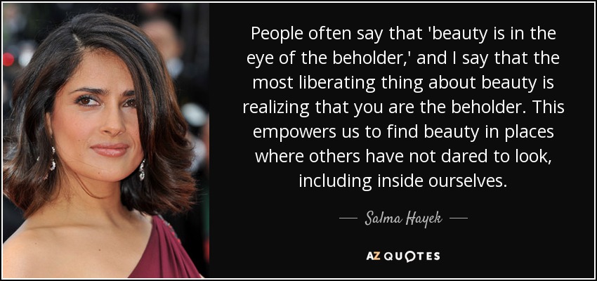 People often say that 'beauty is in the eye of the beholder,' and I say that the most liberating thing about beauty is realizing that you are the beholder. This empowers us to find beauty in places where others have not dared to look, including inside ourselves. - Salma Hayek
