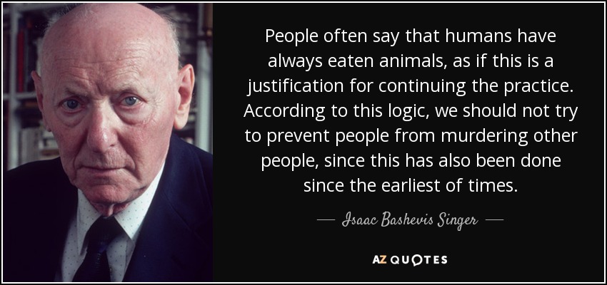People often say that humans have always eaten animals, as if this is a justification for continuing the practice. According to this logic, we should not try to prevent people from murdering other people, since this has also been done since the earliest of times. - Isaac Bashevis Singer