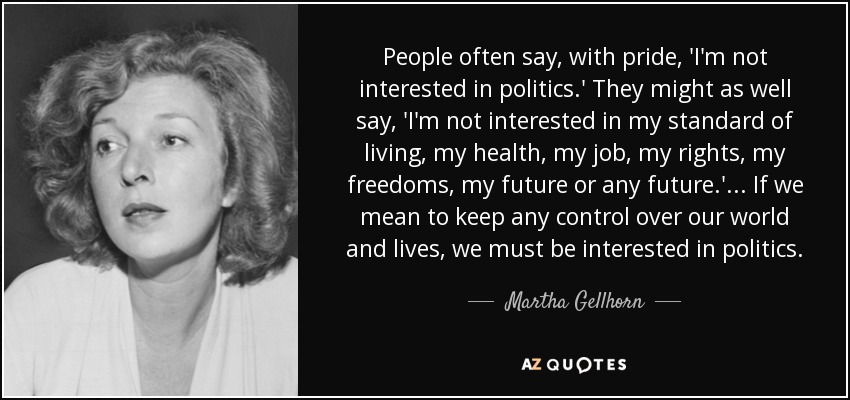 People often say, with pride, 'I'm not interested in politics.' They might as well say, 'I'm not interested in my standard of living, my health, my job, my rights, my freedoms, my future or any future.' ... If we mean to keep any control over our world and lives, we must be interested in politics. - Martha Gellhorn