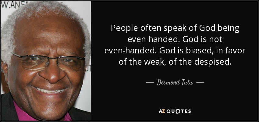People often speak of God being even-handed. God is not even-handed. God is biased, in favor of the weak, of the despised. - Desmond Tutu