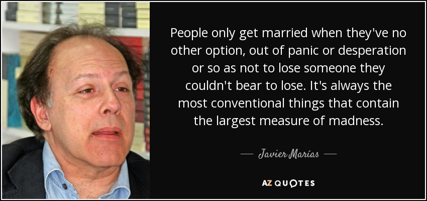 People only get married when they've no other option, out of panic or desperation or so as not to lose someone they couldn't bear to lose. It's always the most conventional things that contain the largest measure of madness. - Javier Marías