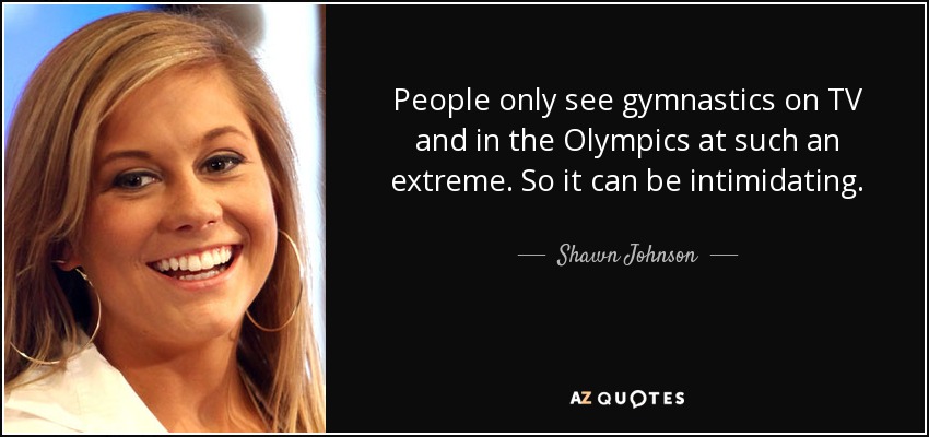 People only see gymnastics on TV and in the Olympics at such an extreme. So it can be intimidating. - Shawn Johnson