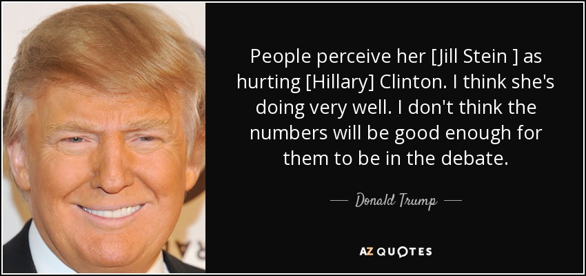 People perceive her [Jill Stein ] as hurting [Hillary] Clinton. I think she's doing very well. I don't think the numbers will be good enough for them to be in the debate. - Donald Trump