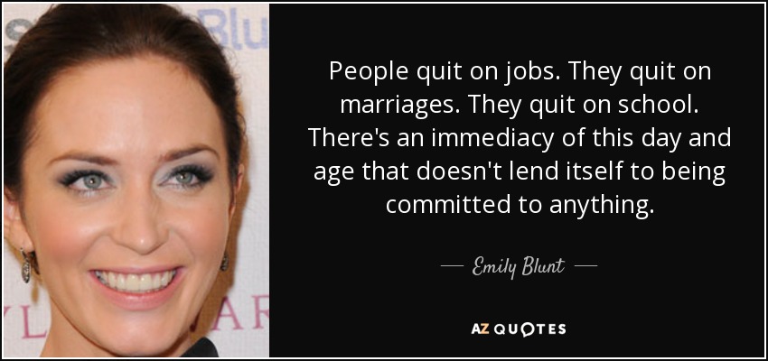 People quit on jobs. They quit on marriages. They quit on school. There's an immediacy of this day and age that doesn't lend itself to being committed to anything. - Emily Blunt