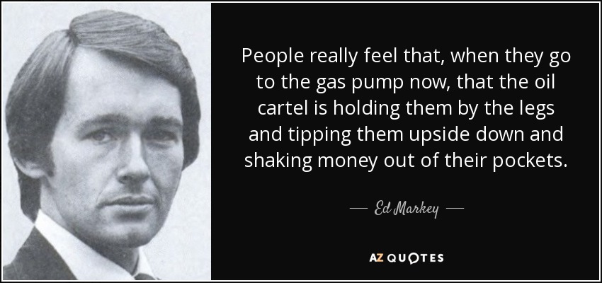 People really feel that, when they go to the gas pump now, that the oil cartel is holding them by the legs and tipping them upside down and shaking money out of their pockets. - Ed Markey