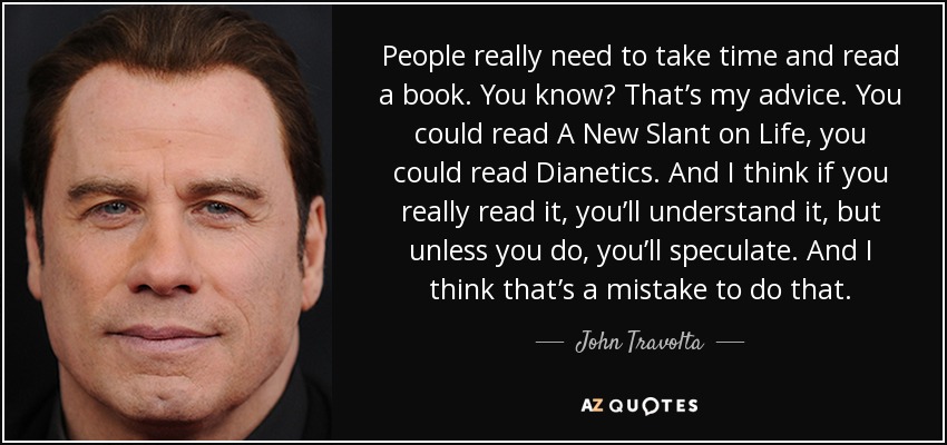 People really need to take time and read a book. You know? That’s my advice. You could read A New Slant on Life, you could read Dianetics. And I think if you really read it, you’ll understand it, but unless you do, you’ll speculate. And I think that’s a mistake to do that. - John Travolta