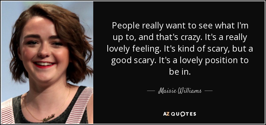 People really want to see what I'm up to, and that's crazy. It's a really lovely feeling. It's kind of scary, but a good scary. It's a lovely position to be in. - Maisie Williams