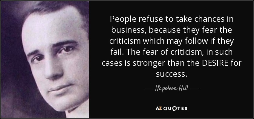 People refuse to take chances in business, because they fear the criticism which may follow if they fail. The fear of criticism, in such cases is stronger than the DESIRE for success. - Napoleon Hill