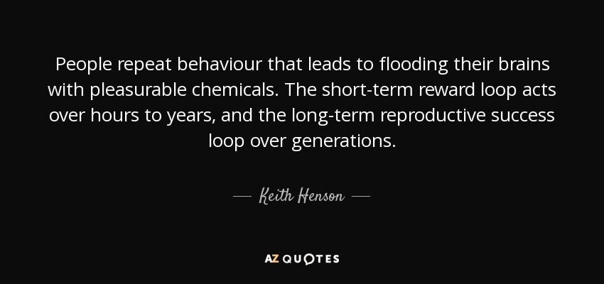 People repeat behaviour that leads to flooding their brains with pleasurable chemicals. The short-term reward loop acts over hours to years, and the long-term reproductive success loop over generations. - Keith Henson