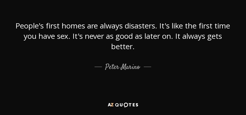 People's first homes are always disasters. It's like the first time you have sex. It's never as good as later on. It always gets better. - Peter Marino