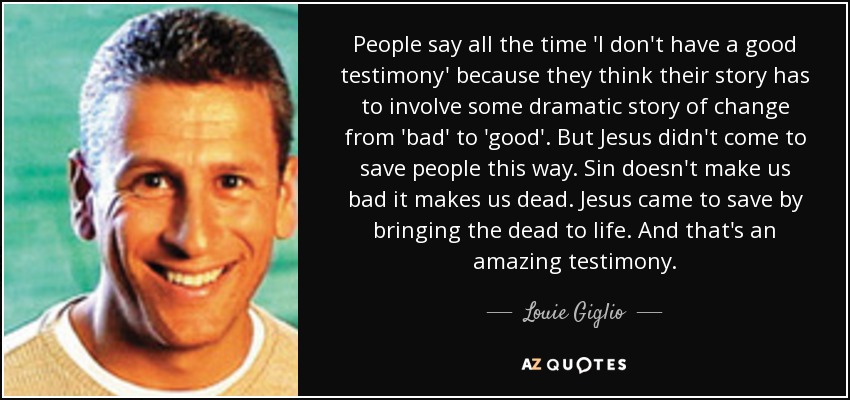 People say all the time 'I don't have a good testimony' because they think their story has to involve some dramatic story of change from 'bad' to 'good'. But Jesus didn't come to save people this way. Sin doesn't make us bad it makes us dead. Jesus came to save by bringing the dead to life. And that's an amazing testimony. - Louie Giglio