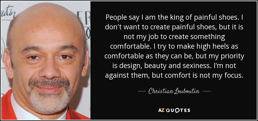 People say I am the king of painful shoes. I don't want to create painful shoes, but it is not my job to create something comfortable. I try to make high heels as comfortable as they can be, but my priority is design, beauty and sexiness. I'm not against them, but comfort is not my focus. - Christian Louboutin