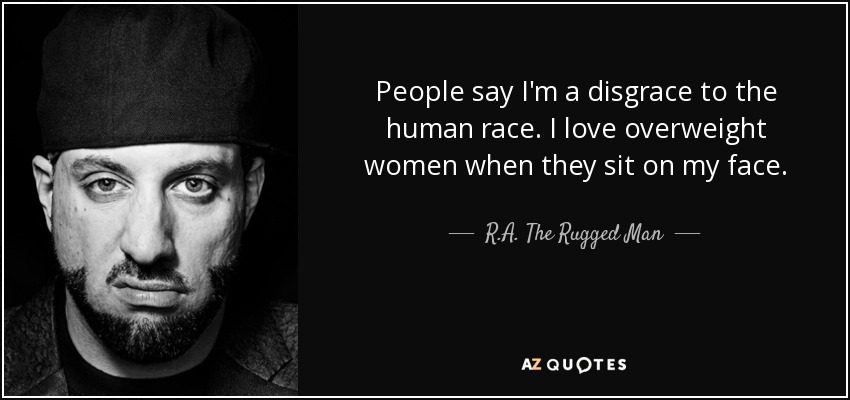 People say I'm a disgrace to the human race. I love overweight women when they sit on my face. - R.A. The Rugged Man