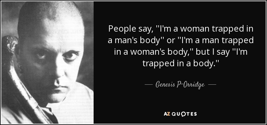 People say, ''I'm a woman trapped in a man's body'' or ''I'm a man trapped in a woman's body,'' but I say ''I'm trapped in a body.'' - Genesis P-Orridge