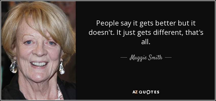 People say it gets better but it doesn't. It just gets different, that's all. - Maggie Smith