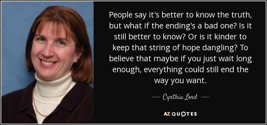 People say it's better to know the truth, but what if the ending's a bad one? Is it still better to know? Or is it kinder to keep that string of hope dangling? To believe that maybe if you just wait long enough, everything could still end the way you want. - Cynthia Lord