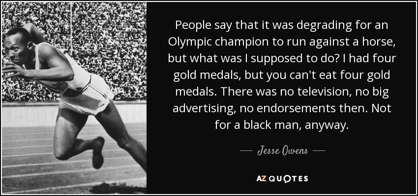 People say that it was degrading for an Olympic champion to run against a horse, but what was I supposed to do? I had four gold medals, but you can't eat four gold medals. There was no television, no big advertising, no endorsements then. Not for a black man, anyway. - Jesse Owens