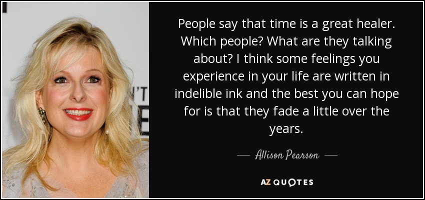 People say that time is a great healer. Which people? What are they talking about? I think some feelings you experience in your life are written in indelible ink and the best you can hope for is that they fade a little over the years. - Allison Pearson