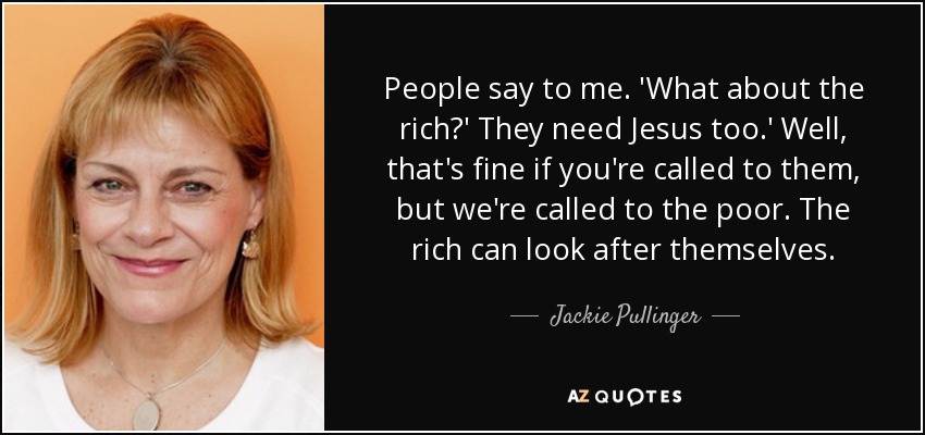 People say to me. 'What about the rich?' They need Jesus too.' Well, that's fine if you're called to them, but we're called to the poor. The rich can look after themselves. - Jackie Pullinger