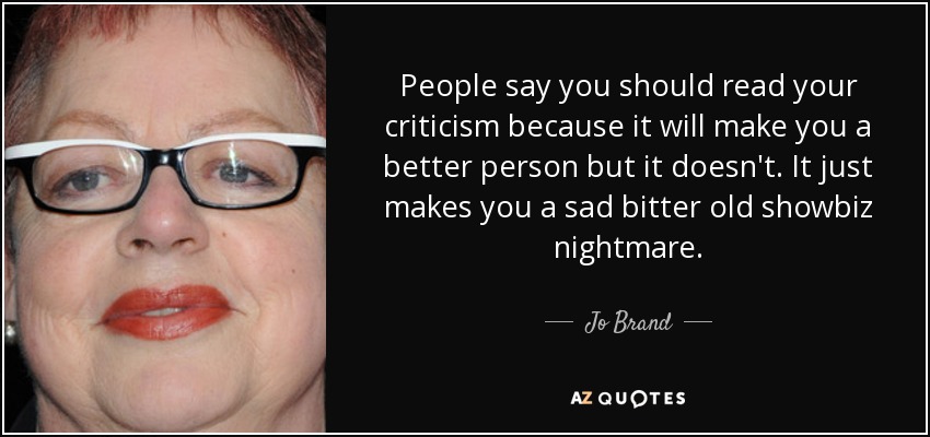People say you should read your criticism because it will make you a better person but it doesn't. It just makes you a sad bitter old showbiz nightmare. - Jo Brand