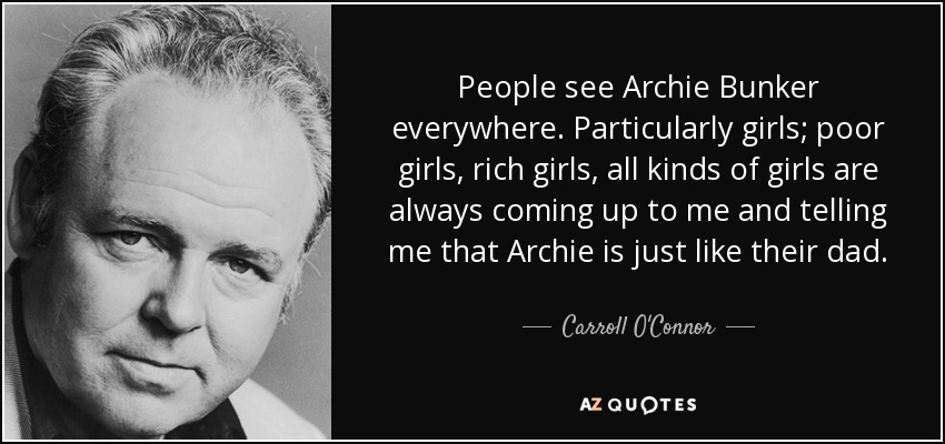 People see Archie Bunker everywhere. Particularly girls; poor girls, rich girls, all kinds of girls are always coming up to me and telling me that Archie is just like their dad. - Carroll O'Connor