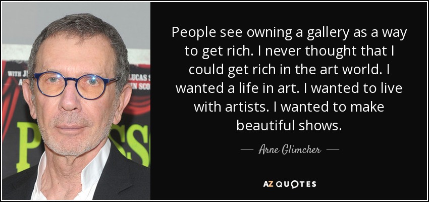 People see owning a gallery as a way to get rich. I never thought that I could get rich in the art world. I wanted a life in art. I wanted to live with artists. I wanted to make beautiful shows. - Arne Glimcher