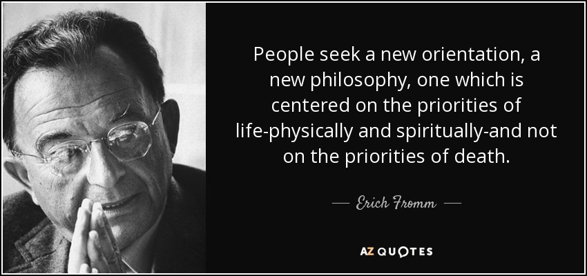 People seek a new orientation, a new philosophy, one which is centered on the priorities of life-physically and spiritually-and not on the priorities of death. - Erich Fromm