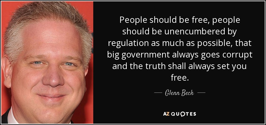 People should be free, people should be unencumbered by regulation as much as possible, that big government always goes corrupt and the truth shall always set you free. - Glenn Beck