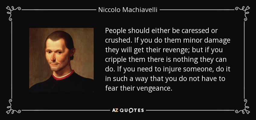 People should either be caressed or crushed. If you do them minor damage they will get their revenge; but if you cripple them there is nothing they can do. If you need to injure someone, do it in such a way that you do not have to fear their vengeance. - Niccolo Machiavelli