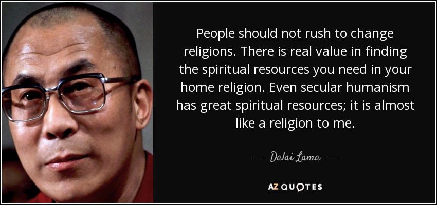 People should not rush to change religions. There is real value in finding the spiritual resources you need in your home religion. Even secular humanism has great spiritual resources; it is almost like a religion to me. - Dalai Lama