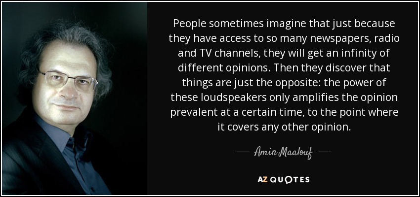 People sometimes imagine that just because they have access to so many newspapers, radio and TV channels, they will get an infinity of different opinions. Then they discover that things are just the opposite: the power of these loudspeakers only amplifies the opinion prevalent at a certain time, to the point where it covers any other opinion. - Amin Maalouf