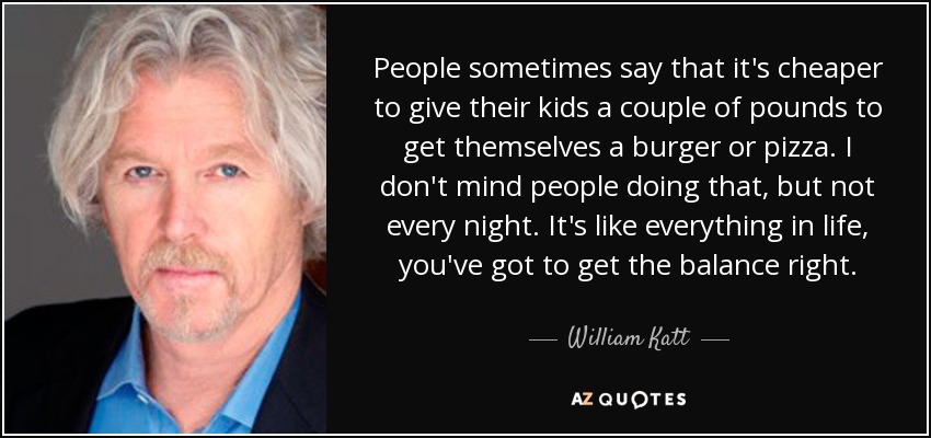 People sometimes say that it's cheaper to give their kids a couple of pounds to get themselves a burger or pizza. I don't mind people doing that, but not every night. It's like everything in life, you've got to get the balance right. - William Katt