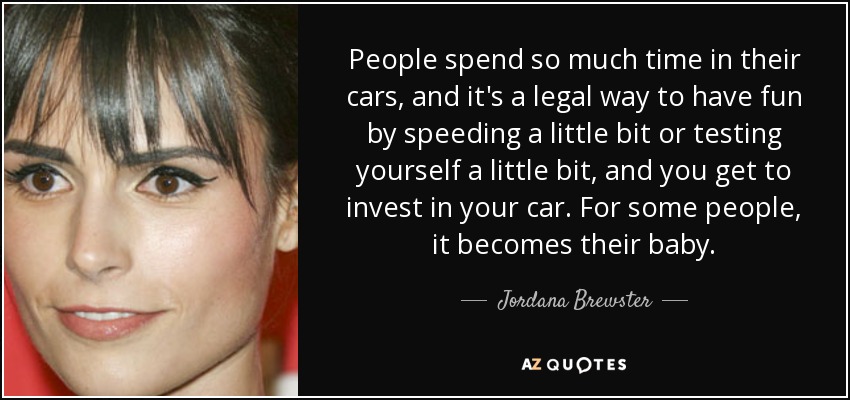 People spend so much time in their cars, and it's a legal way to have fun by speeding a little bit or testing yourself a little bit, and you get to invest in your car. For some people, it becomes their baby. - Jordana Brewster