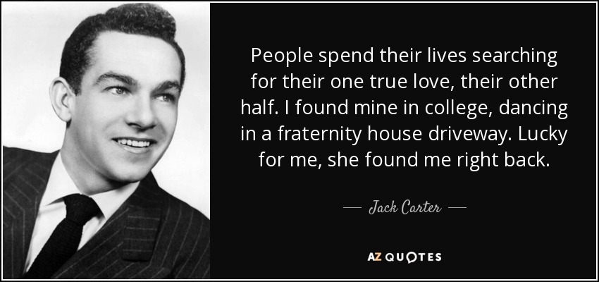 People spend their lives searching for their one true love, their other half. I found mine in college, dancing in a fraternity house driveway. Lucky for me, she found me right back. - Jack Carter