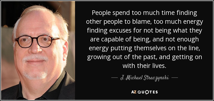 People spend too much time finding other people to blame, too much energy finding excuses for not being what they are capable of being, and not enough energy putting themselves on the line, growing out of the past, and getting on with their lives. - J. Michael Straczynski