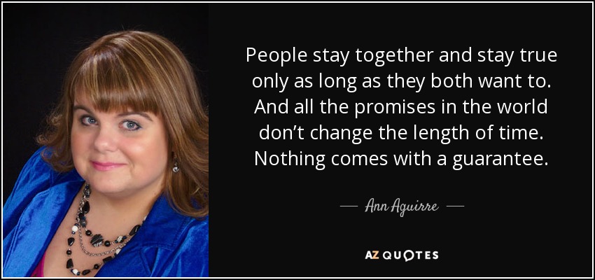 People stay together and stay true only as long as they both want to. And all the promises in the world don’t change the length of time. Nothing comes with a guarantee. - Ann Aguirre