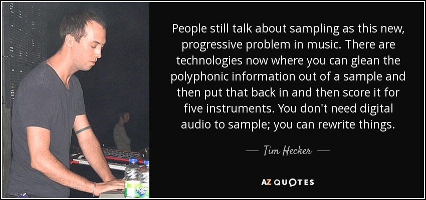 People still talk about sampling as this new, progressive problem in music. There are technologies now where you can glean the polyphonic information out of a sample and then put that back in and then score it for five instruments. You don't need digital audio to sample; you can rewrite things. - Tim Hecker